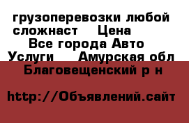 грузоперевозки любой сложнаст  › Цена ­ 100 - Все города Авто » Услуги   . Амурская обл.,Благовещенский р-н